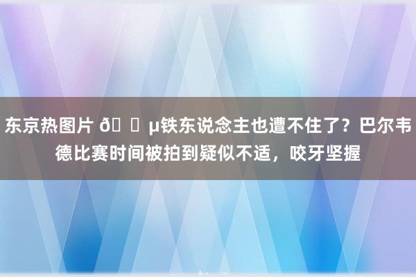 东京热图片 😵铁东说念主也遭不住了？巴尔韦德比赛时间被拍到疑似不适，咬牙坚握