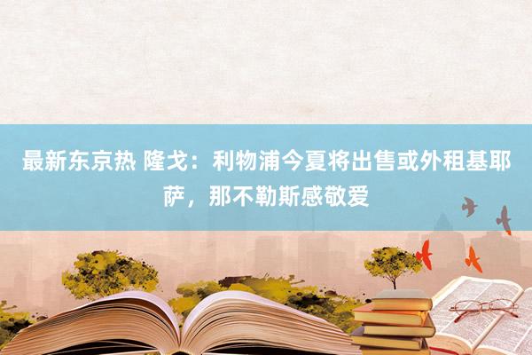 最新东京热 隆戈：利物浦今夏将出售或外租基耶萨，那不勒斯感敬爱