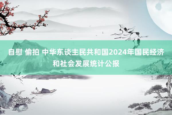 自慰 偷拍 中华东谈主民共和国2024年国民经济和社会发展统计公报