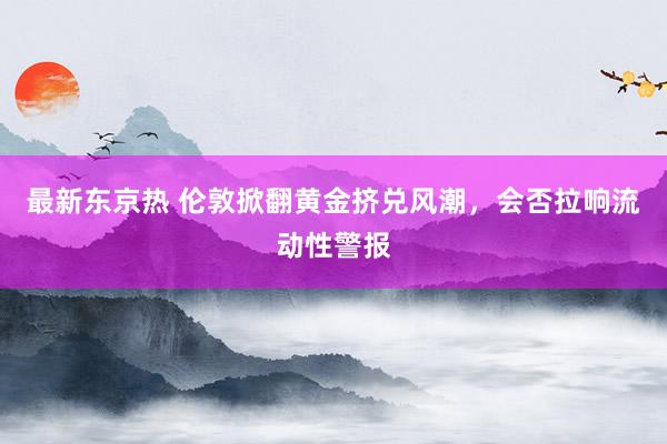 最新东京热 伦敦掀翻黄金挤兑风潮，会否拉响流动性警报