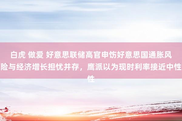 白虎 做爱 好意思联储高官申饬好意思国通胀风险与经济增长担忧并存，鹰派以为现时利率接近中性