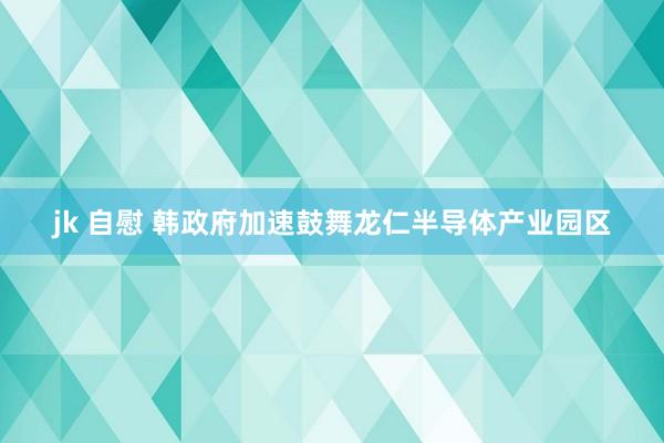 jk 自慰 韩政府加速鼓舞龙仁半导体产业园区