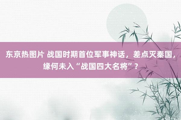 东京热图片 战国时期首位军事神话，差点灭秦国，缘何未入“战国四大名将”？