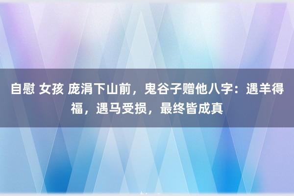 自慰 女孩 庞涓下山前，鬼谷子赠他八字：遇羊得福，遇马受损，最终皆成真