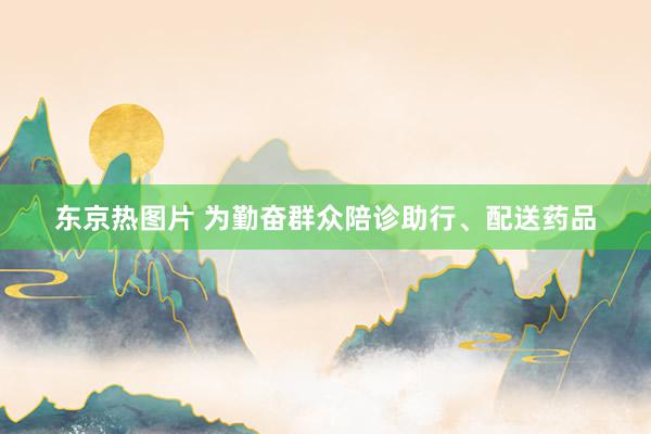 东京热图片 为勤奋群众陪诊助行、配送药品