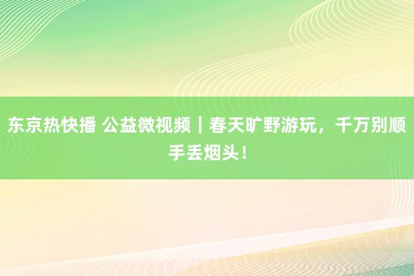 东京热快播 公益微视频｜春天旷野游玩，千万别顺手丢烟头！