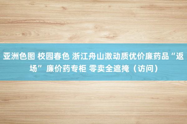 亚洲色图 校园春色 浙江舟山激动质优价廉药品“返场” 廉价药专柜 零卖全遮掩（访问）