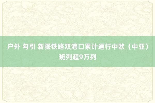 户外 勾引 新疆铁路双港口累计通行中欧（中亚）班列超9万列
