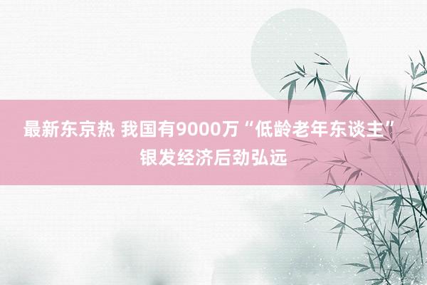 最新东京热 我国有9000万“低龄老年东谈主” 银发经济后劲弘远