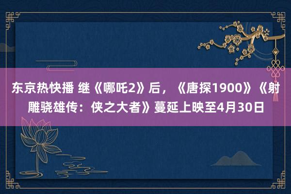 东京热快播 继《哪吒2》后，《唐探1900》《射雕骁雄传：侠之大者》蔓延上映至4月30日