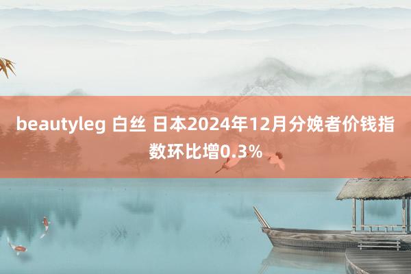 beautyleg 白丝 日本2024年12月分娩者价钱指数环比增0.3%
