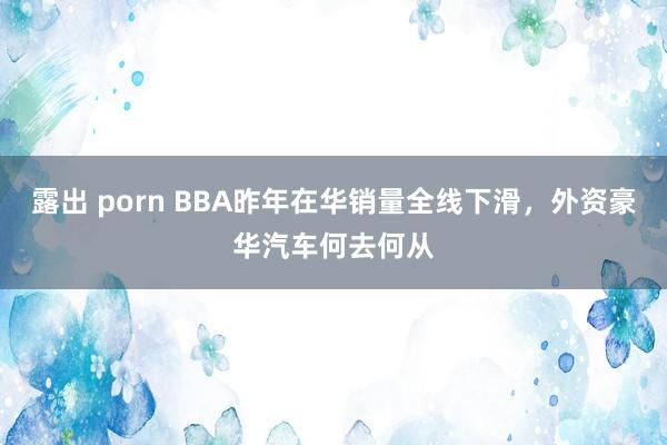 露出 porn BBA昨年在华销量全线下滑，外资豪华汽车何去何从