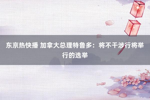 东京热快播 加拿大总理特鲁多：将不干涉行将举行的选举