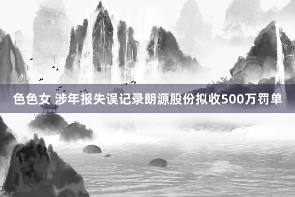 色色女 涉年报失误记录朗源股份拟收500万罚单