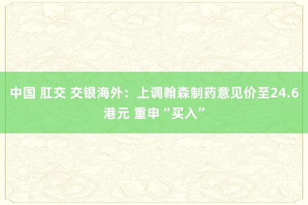 中国 肛交 交银海外：上调翰森制药意见价至24.6港元 重申“买入”