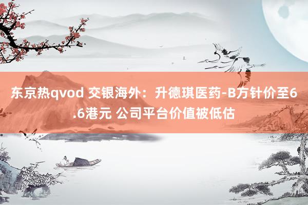 东京热qvod 交银海外：升德琪医药-B方针价至6.6港元 公司平台价值被低估