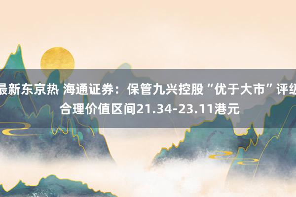 最新东京热 海通证券：保管九兴控股“优于大市”评级 合理价值区间21.34-23.11港元