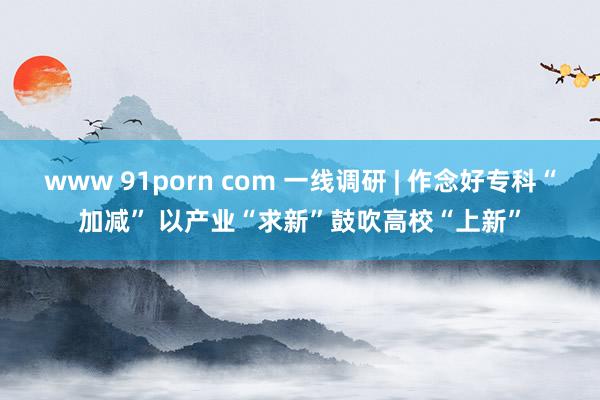 www 91porn com 一线调研 | 作念好专科“加减” 以产业“求新”鼓吹高校“上新”