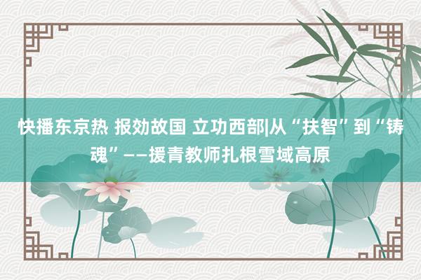快播东京热 报効故国 立功西部|从“扶智”到“铸魂”——援青教师扎根雪域高原
