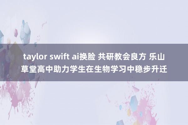 taylor swift ai换脸 共研教会良方 乐山草堂高中助力学生在生物学习中稳步升迁