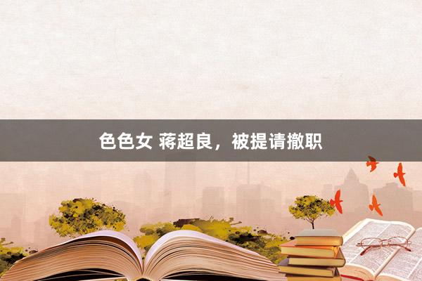 色色女 蒋超良，被提请撤职