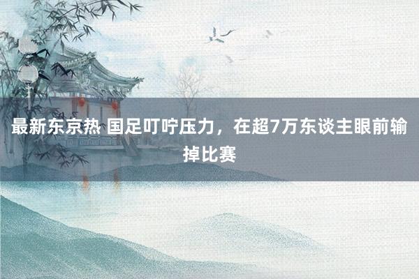 最新东京热 国足叮咛压力，在超7万东谈主眼前输掉比赛