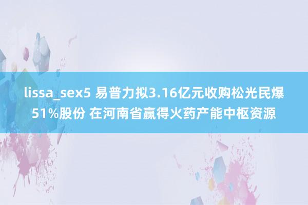 lissa_sex5 易普力拟3.16亿元收购松光民爆51%股份 在河南省赢得火药产能中枢资源