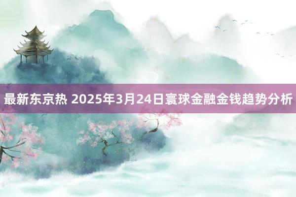 最新东京热 2025年3月24日寰球金融金钱趋势分析