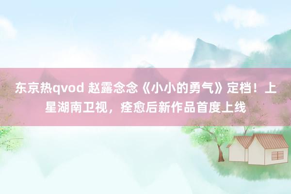 东京热qvod 赵露念念《小小的勇气》定档！上星湖南卫视，痊愈后新作品首度上线