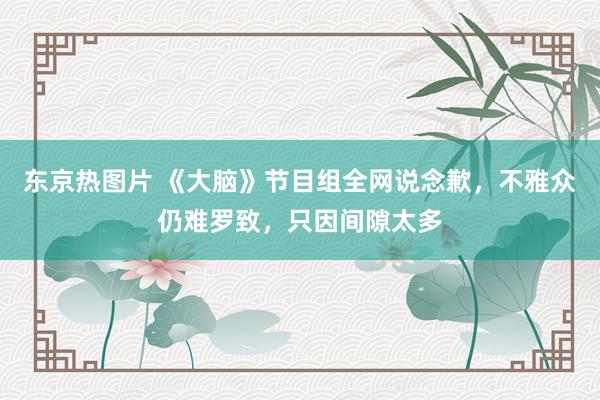 东京热图片 《大脑》节目组全网说念歉，不雅众仍难罗致，只因间隙太多
