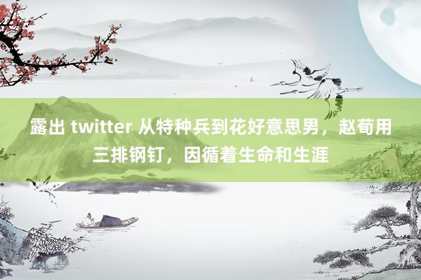 露出 twitter 从特种兵到花好意思男，赵荀用三排钢钉，因循着生命和生涯