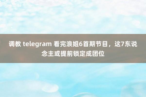 调教 telegram 看完浪姐6首期节目，这7东说念主或提前锁定成团位