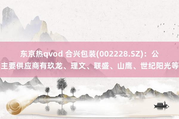 东京热qvod 合兴包装(002228.SZ)：公司主要供应商有玖龙、理文、联盛、山鹰、世纪阳光等等