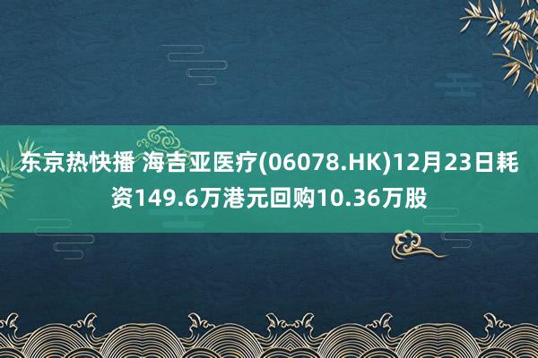 东京热快播 海吉亚医疗(06078.HK)12月23日耗资149.6万港元回购10.36万股
