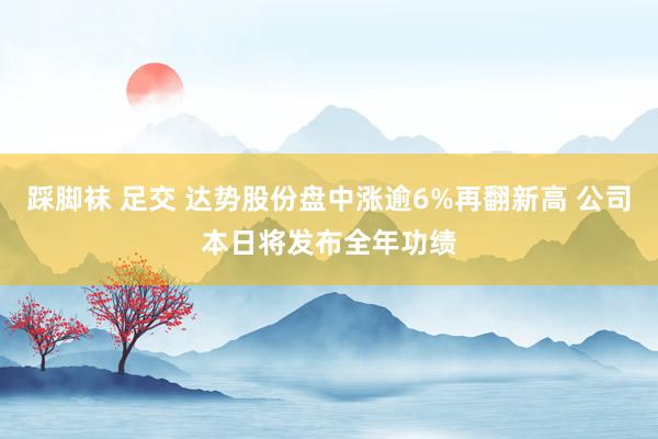 踩脚袜 足交 达势股份盘中涨逾6%再翻新高 公司本日将发布全年功绩