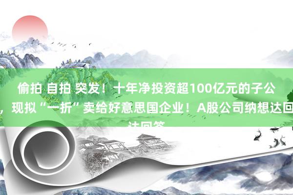 偷拍 自拍 突发！十年净投资超100亿元的子公司，现拟“一折”卖给好意思国企业！A股公司纳想达回答