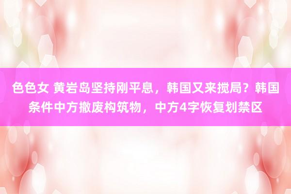 色色女 黄岩岛坚持刚平息，韩国又来搅局？韩国条件中方撤废构筑物，中方4字恢复划禁区