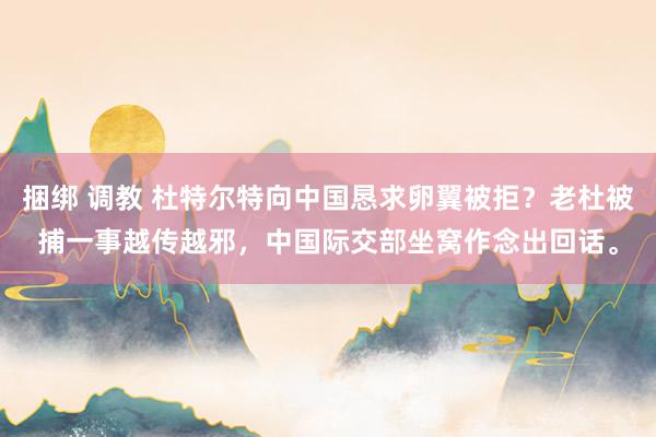 捆绑 调教 杜特尔特向中国恳求卵翼被拒?老杜被捕一事越传越邪,中国际交部坐窝作念出回话。