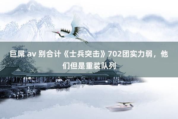 巨屌 av 别合计《士兵突击》702团实力弱，他们但是重装队列