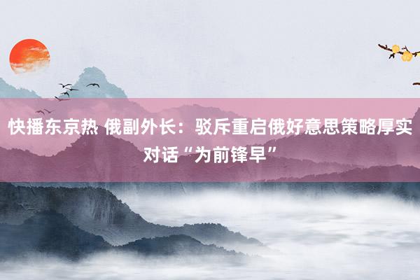 快播东京热 俄副外长：驳斥重启俄好意思策略厚实对话“为前锋早”
