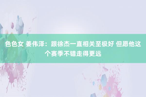 色色女 姜伟泽：跟徐杰一直相关至极好 但愿他这个赛季不错走得更远