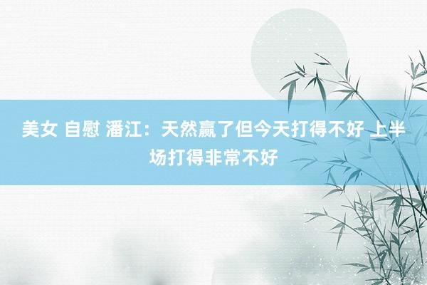 美女 自慰 潘江：天然赢了但今天打得不好 上半场打得非常不好
