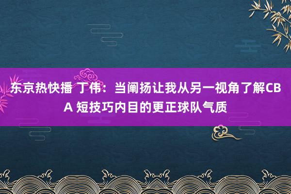 东京热快播 丁伟：当阐扬让我从另一视角了解CBA 短技巧内目的更正球队气质