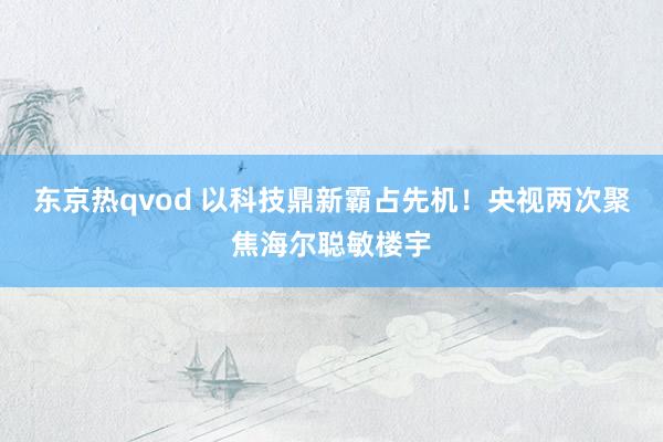 东京热qvod 以科技鼎新霸占先机！央视两次聚焦海尔聪敏楼宇
