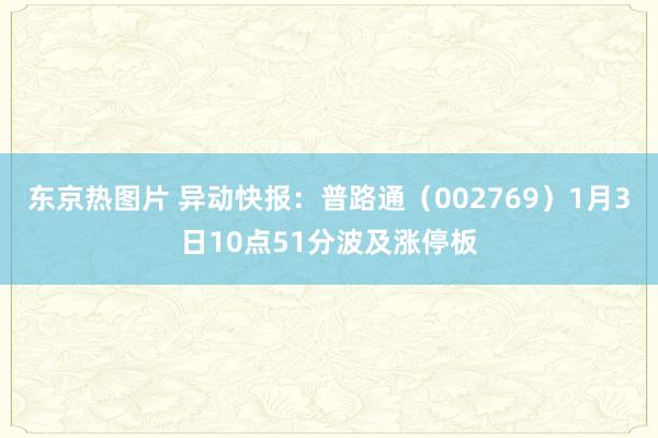 东京热图片 异动快报：普路通（002769）1月3日10点51分波及涨停板