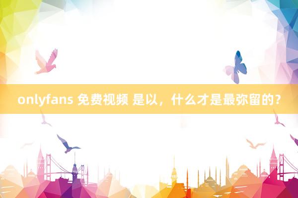 onlyfans 免费视频 是以，什么才是最弥留的？