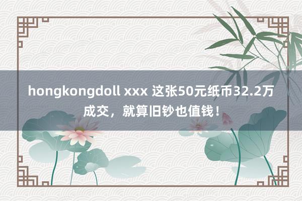 hongkongdoll xxx 这张50元纸币32.2万成交，就算旧钞也值钱！