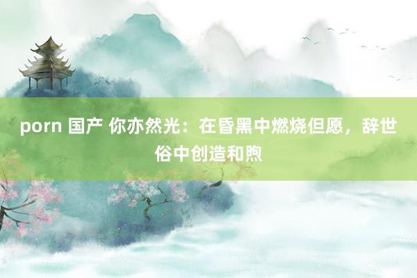 porn 国产 你亦然光：在昏黑中燃烧但愿，辞世俗中创造和煦