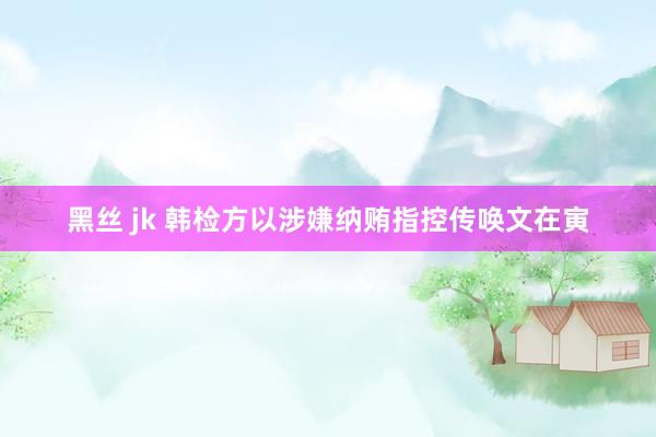 黑丝 jk 韩检方以涉嫌纳贿指控传唤文在寅