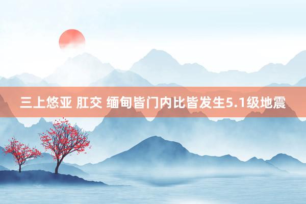 三上悠亚 肛交 缅甸皆门内比皆发生5.1级地震